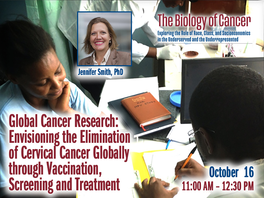 Global Cancer Research: Envisioning the Elimination of Cervical Cancer Globally through Vaccination, Screening and Treatment – Jennifer Smith, PhD — Friday, October 16th – 11:30 AM to 12:30 PM – The Biology of Cancer Lecture