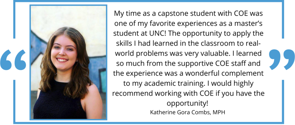 Quote from student Katherine Gora Combs "My time as a capstone student with COE was one of my favorite experiences as a master’s student at UNC! The opportunity to apply the skills I had learned in the classroom to real-world problems was very valuable. I learned so much from the supportive COE staff and the experience was a wonderful complement to my academic training. I would highly recommend working with COE if you have the opportunity!"